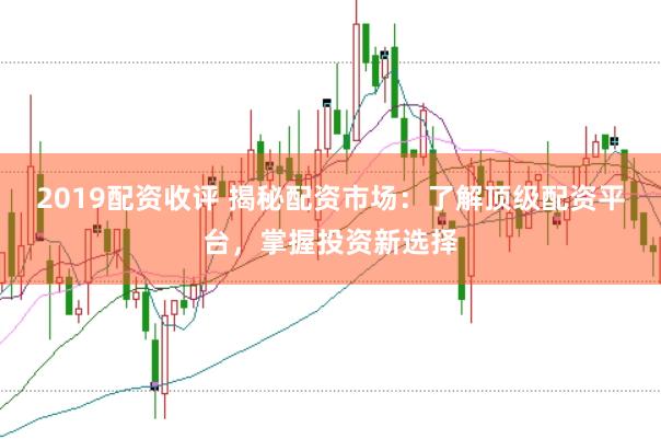 2019配资收评 揭秘配资市场：了解顶级配资平台，掌握投资新选择