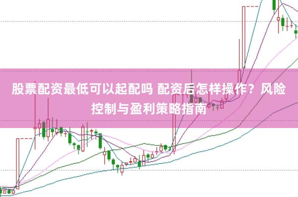 股票配资最低可以起配吗 配资后怎样操作？风险控制与盈利策略指南