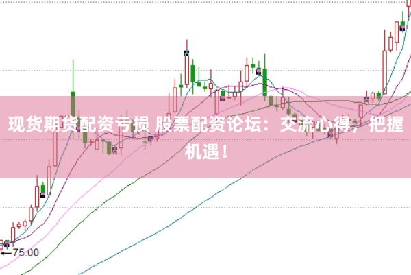 现货期货配资亏损 股票配资论坛：交流心得，把握机遇！