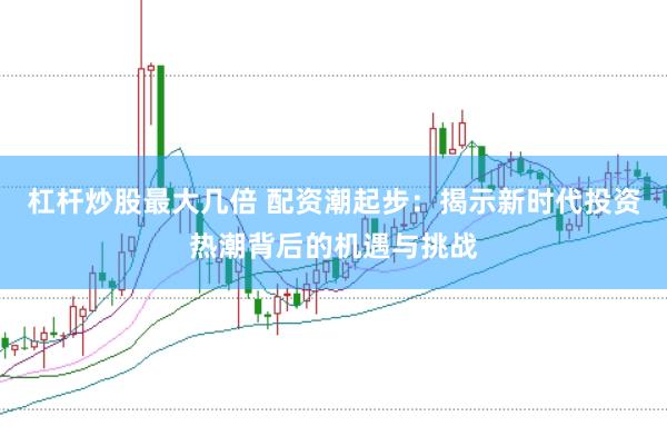 杠杆炒股最大几倍 配资潮起步：揭示新时代投资热潮背后的机遇与挑战