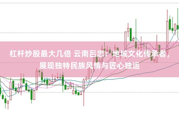 杠杆炒股最大几倍 云南吕忠：地域文化传承者，展现独特民族风情与匠心独运