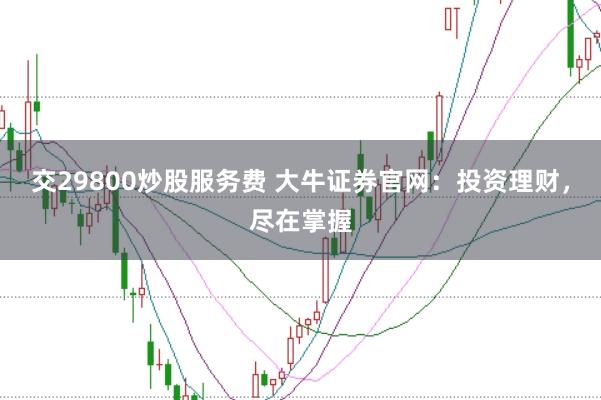 交29800炒股服务费 大牛证券官网：投资理财，尽在掌握