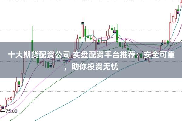 十大期货配资公司 实盘配资平台推荐：安全可靠，助你投资无忧