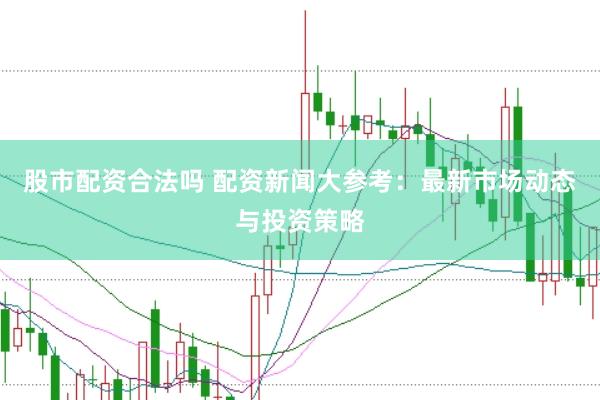 股市配资合法吗 配资新闻大参考：最新市场动态与投资策略