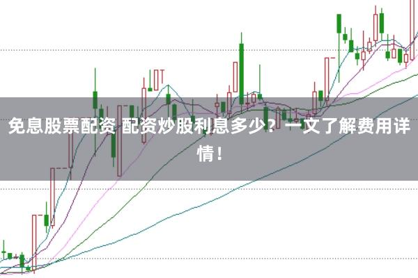 免息股票配资 配资炒股利息多少？一文了解费用详情！