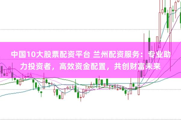 中国10大股票配资平台 兰州配资服务：专业助力投资者，高效资金配置，共创财富未来