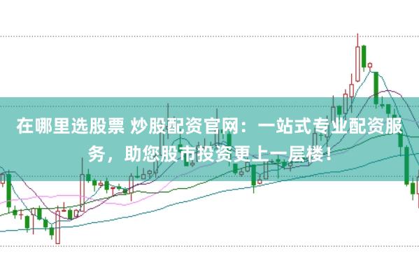 在哪里选股票 炒股配资官网：一站式专业配资服务，助您股市投资更上一层楼！
