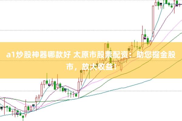 a1炒股神器哪款好 太原市股票配资：助您掘金股市，放大收益！