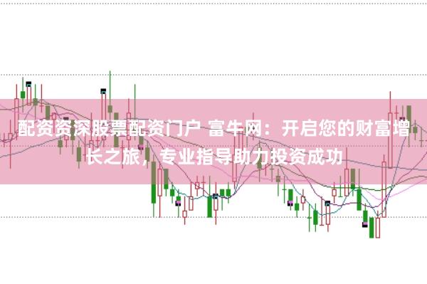 配资资深股票配资门户 富牛网：开启您的财富增长之旅，专业指导助力投资成功