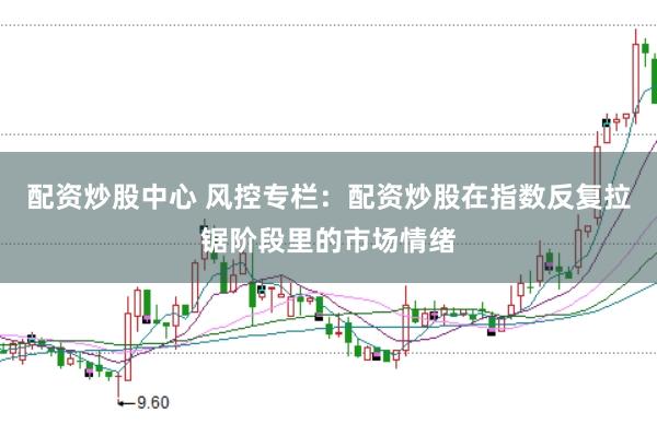 配资炒股中心 风控专栏:配资炒股在指数反复拉锯阶段里的市场情绪