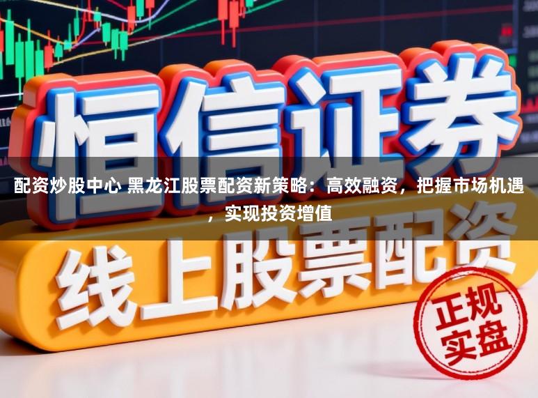 配资炒股中心 黑龙江股票配资新策略:高效融资,把握市场机遇,实现投资增值