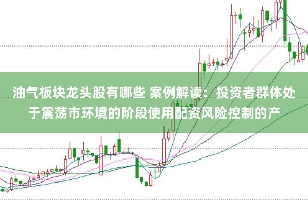 油气板块龙头股有哪些 案例解读：投资者群体处于震荡市环境的阶段使用配资风险控制的产