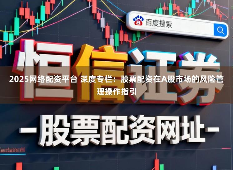 2025网络配资平台 深度专栏：股票配资在A股市场的风险管理操作指引