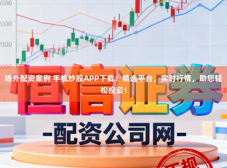 场外配资案例 手机炒股APP下载：精选平台，实时行情，助您轻松投资！